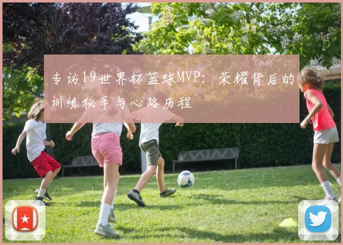 专访19世界杯篮球MVP：荣耀背后的训练秘辛与心路历程