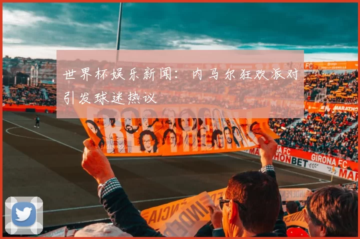 世界杯娱乐新闻:内马尔狂欢派对引发球迷热议