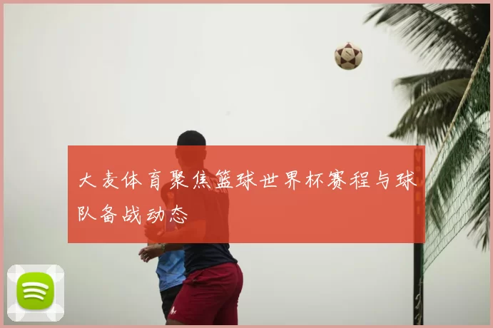 大麦体育聚焦篮球世界杯赛程与球队备战动态