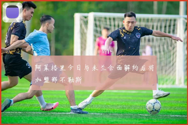 阿莱格里今日与米兰会面解约后将加盟那不勒斯