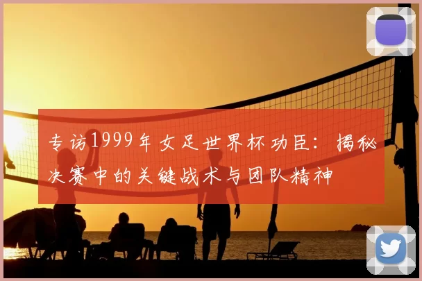 专访1999年女足世界杯功臣:揭秘决赛中的关键战术与团队精神