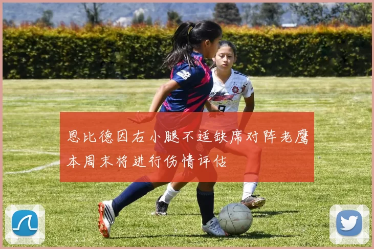 恩比德因右小腿不适缺席对阵老鹰本周末将进行伤情评估