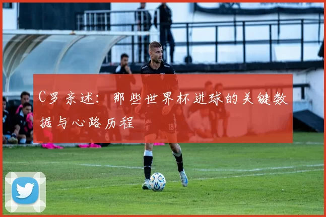 C罗亲述:那些世界杯进球的关键数据与心路历程
