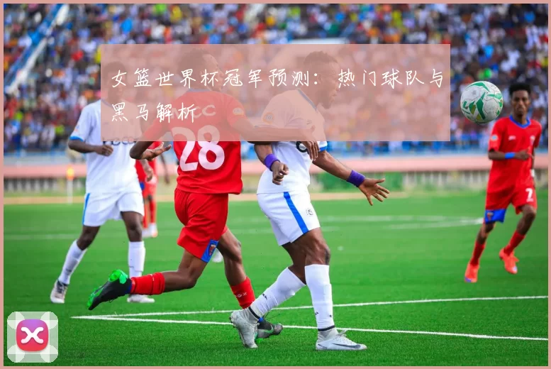 女篮世界杯冠军预测:热门球队与黑马解析
