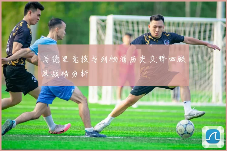 马德里竞技与利物浦历史交锋回顾及战绩分析