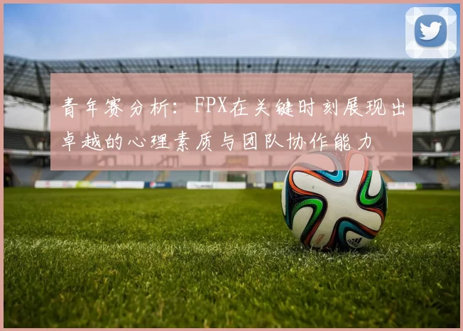 青年赛分析:FPX在关键时刻展现出卓越的心理素质与团队协作能力
