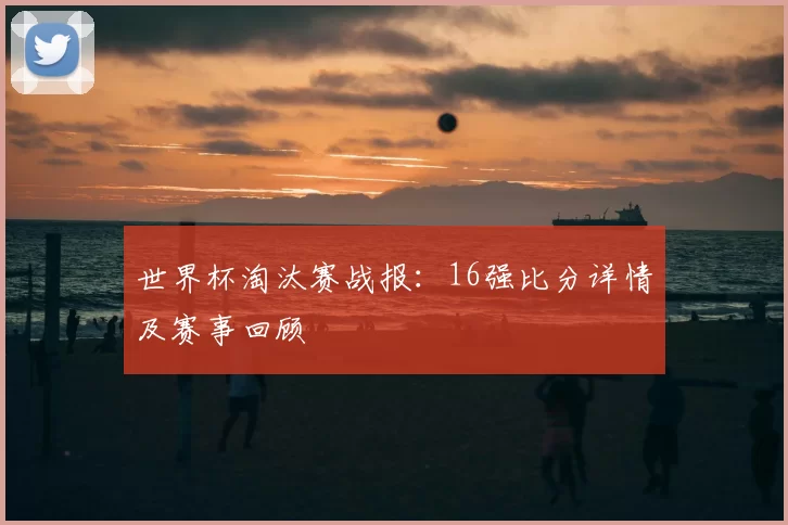 世界杯淘汰赛战报:16强比分详情及赛事回顾