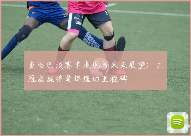 查洛巴谈赛季表现与未来展望:三冠成就将是辉煌的里程碑
