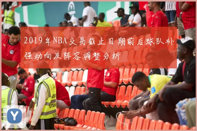 2019年NBA交易截止日期前后球队补强动向及阵容调整分析