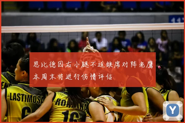 恩比德因右小腿不适缺席对阵老鹰本周末将进行伤情评估
