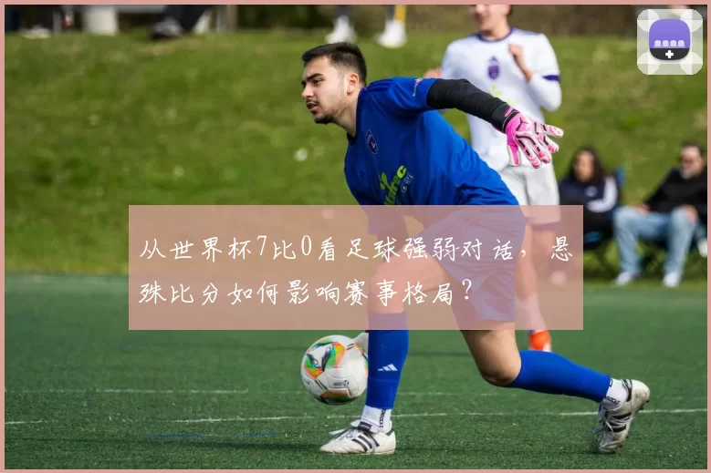 从世界杯7比0看足球强弱对话,悬殊比分如何影响赛事格局?
