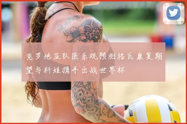 克罗地亚队医乐观预测格瓦康复期望与科娃携手出战世界杯