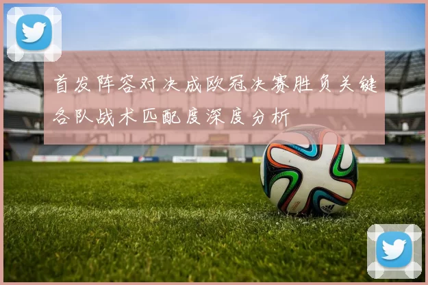 首发阵容对决成欧冠决赛胜负关键各队战术匹配度深度分析