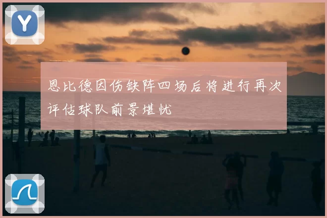 恩比德因伤缺阵四场后将进行再次评估球队前景堪忧