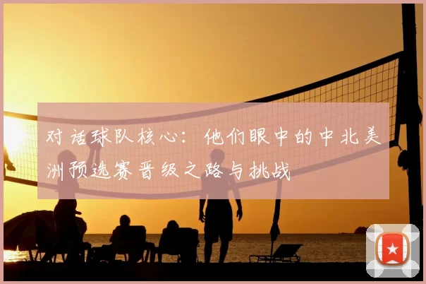 对话球队核心：他们眼中的中北美洲预选赛晋级之路与挑战