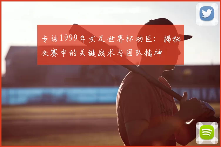 专访1999年女足世界杯功臣：揭秘决赛中的关键战术与团队精神