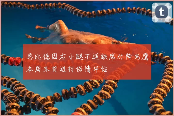 恩比德因右小腿不适缺席对阵老鹰本周末将进行伤情评估