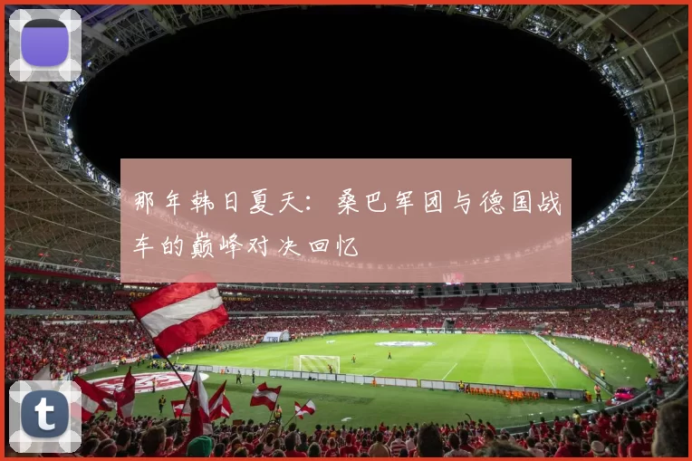 那年韩日夏天：桑巴军团与德国战车的巅峰对决回忆