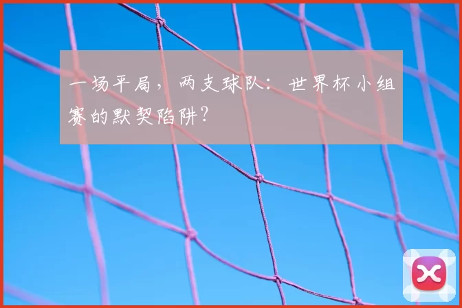 一场平局，两支球队：世界杯小组赛的默契陷阱？