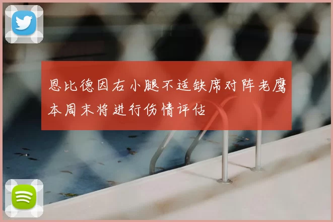 恩比德因右小腿不适缺席对阵老鹰本周末将进行伤情评估