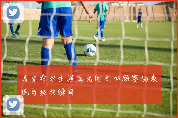 马克希尔生涯高光时刻回顾赛场表现与经典瞬间