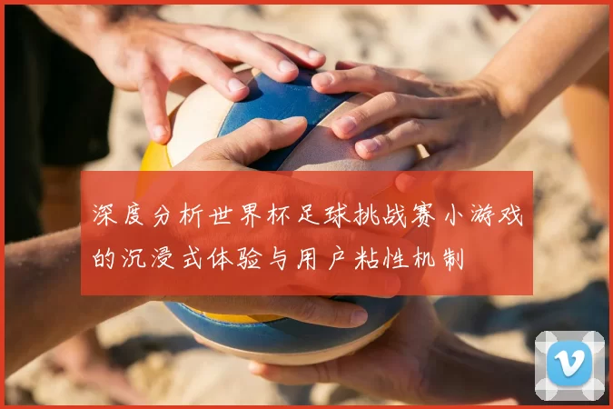 深度分析世界杯足球挑战赛小游戏的沉浸式体验与用户粘性机制