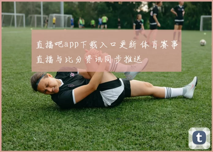 直播吧app下载入口更新 体育赛事直播与比分资讯同步推送