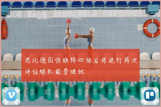 恩比德因伤缺阵四场后将进行再次评估球队前景堪忧