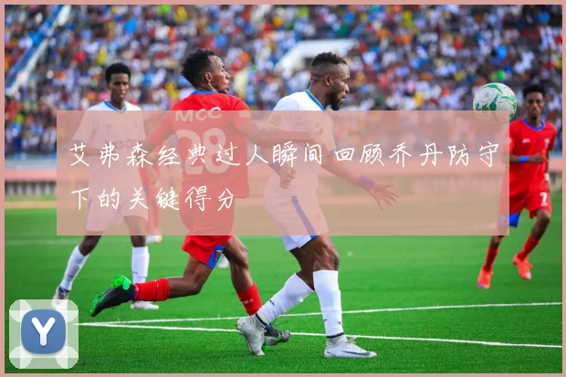 艾弗森经典过人瞬间回顾乔丹防守下的关键得分