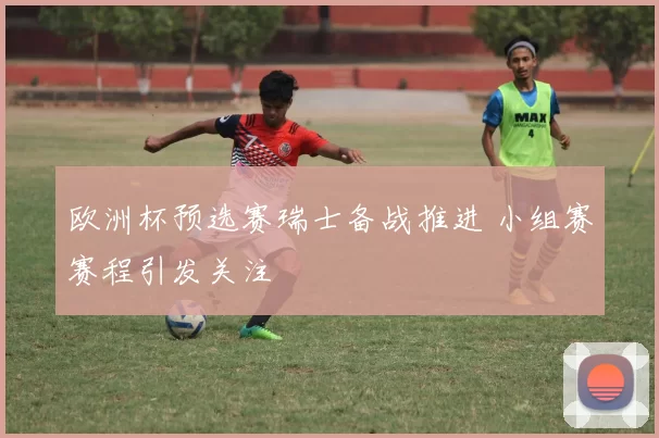 欧洲杯预选赛瑞士备战推进 小组赛赛程引发关注