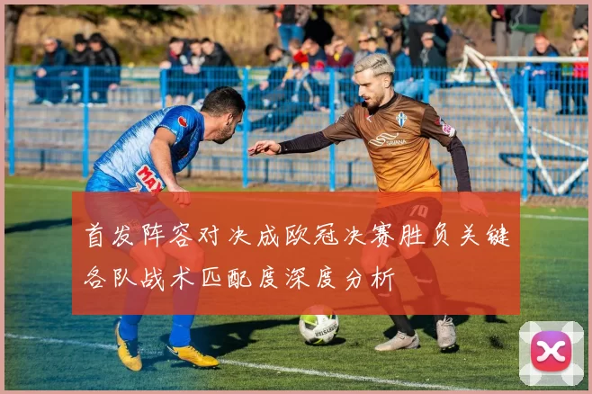 首发阵容对决成欧冠决赛胜负关键各队战术匹配度深度分析