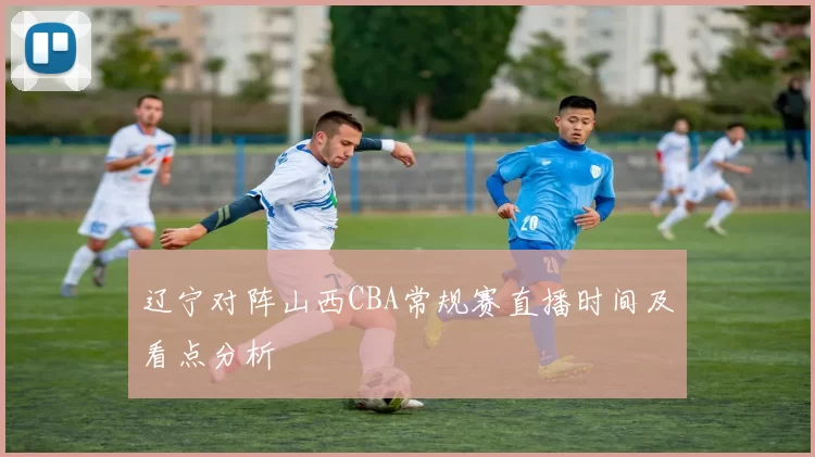 辽宁对阵山西CBA常规赛直播时间及看点分析