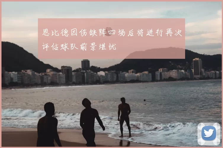 恩比德因伤缺阵四场后将进行再次评估球队前景堪忧