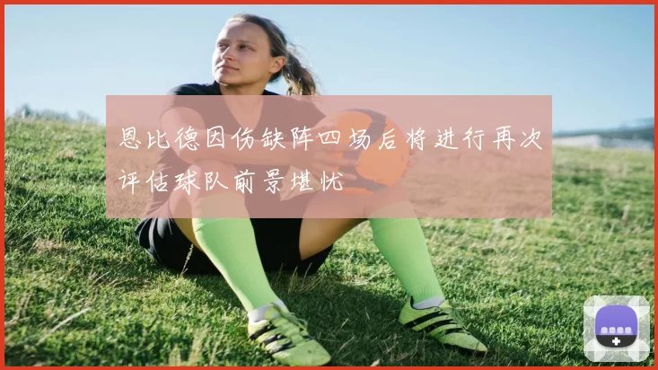 恩比德因伤缺阵四场后将进行再次评估球队前景堪忧