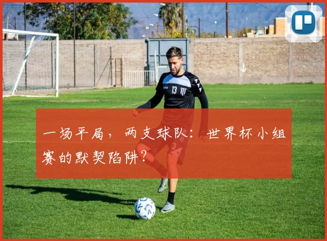 一场平局,两支球队:世界杯小组赛的默契陷阱?