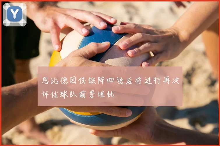 恩比德因伤缺阵四场后将进行再次评估球队前景堪忧