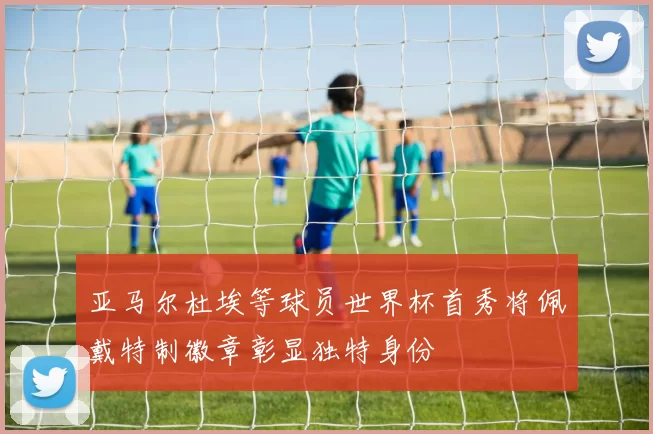 亚马尔杜埃等球员世界杯首秀将佩戴特制徽章彰显独特身份
