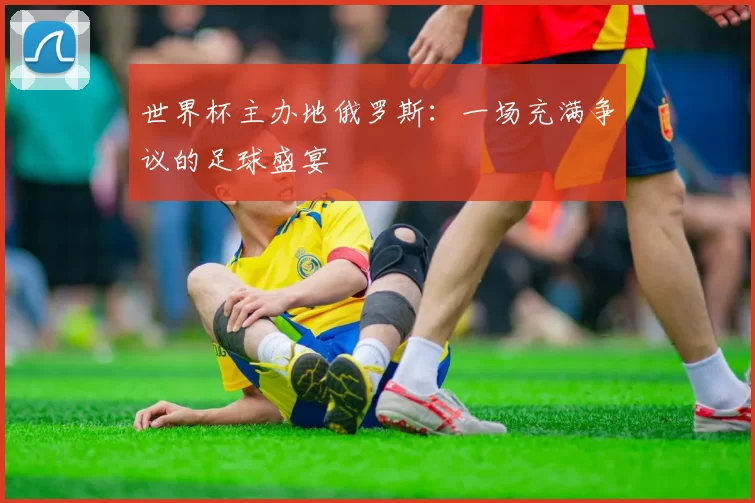 世界杯主办地俄罗斯:一场充满争议的足球盛宴
