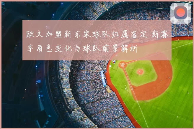 欧文加盟新东家球队归属落定 新赛季角色变化与球队前景解析