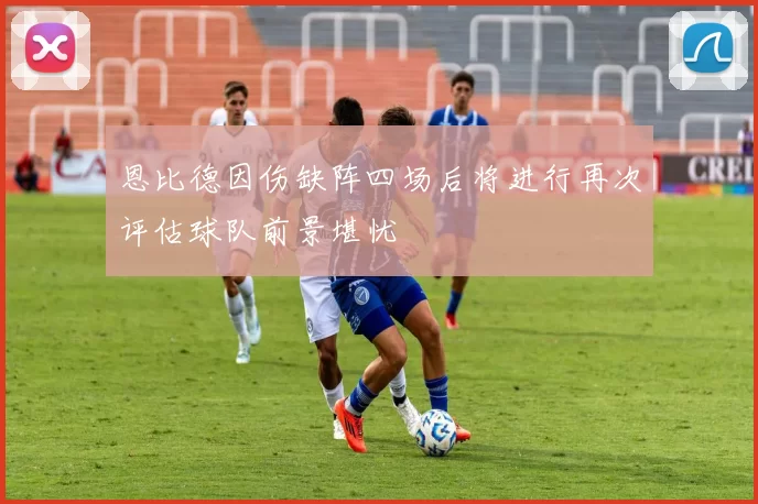 恩比德因伤缺阵四场后将进行再次评估球队前景堪忧