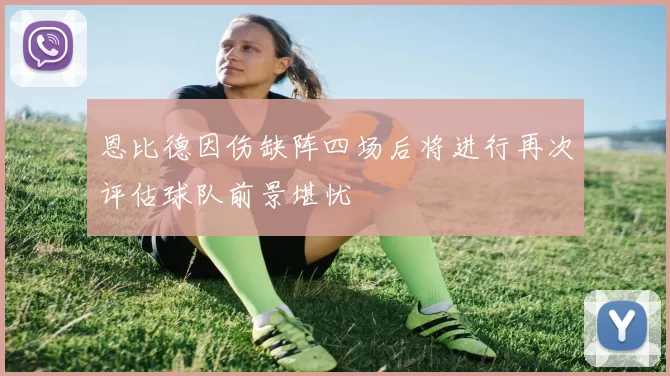 恩比德因伤缺阵四场后将进行再次评估球队前景堪忧