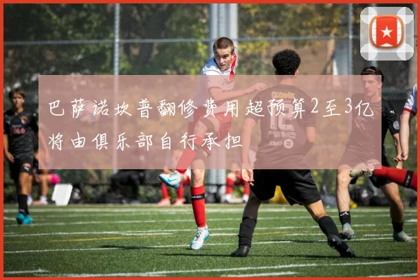 巴萨诺坎普翻修费用超预算2至3亿将由俱乐部自行承担