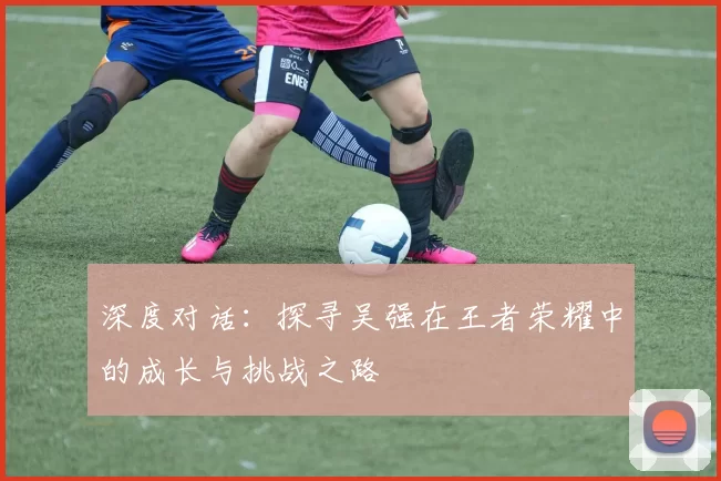 深度对话:探寻吴强在王者荣耀中的成长与挑战之路
