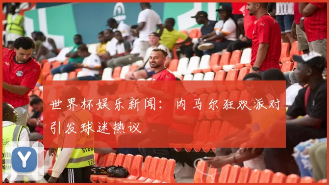 世界杯娱乐新闻：内马尔狂欢派对引发球迷热议
