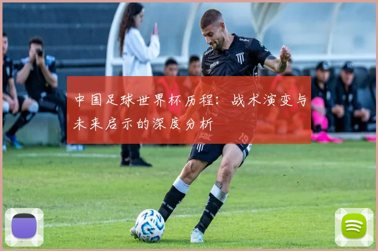 中国足球世界杯历程:战术演变与未来启示的深度分析