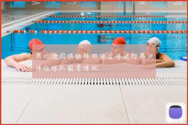 恩比德因伤缺阵四场后将进行再次评估球队前景堪忧