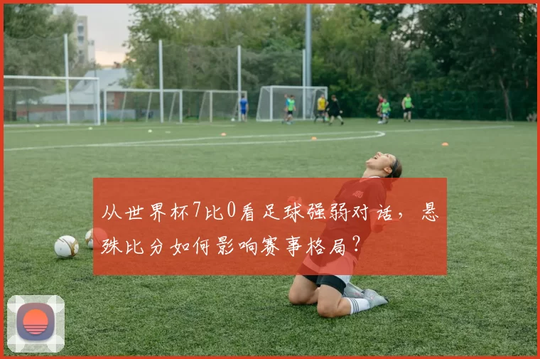 从世界杯7比0看足球强弱对话,悬殊比分如何影响赛事格局?