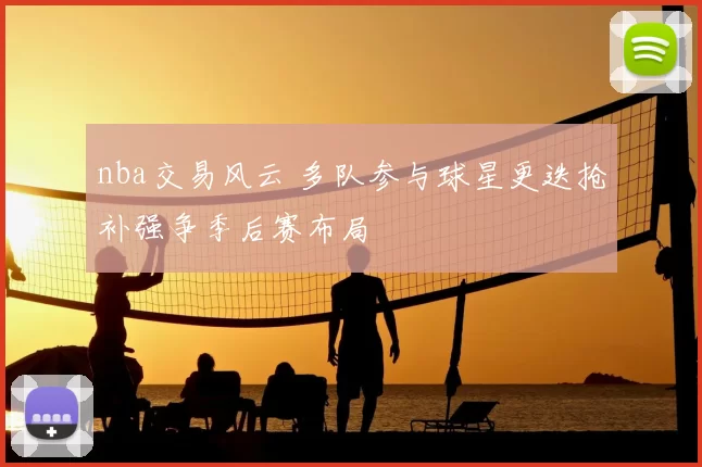 nba交易风云 多队参与球星更迭抢补强争季后赛布局