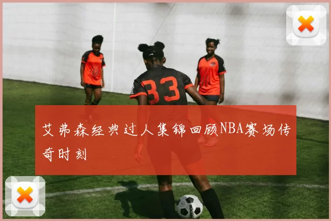 艾弗森经典过人集锦回顾NBA赛场传奇时刻