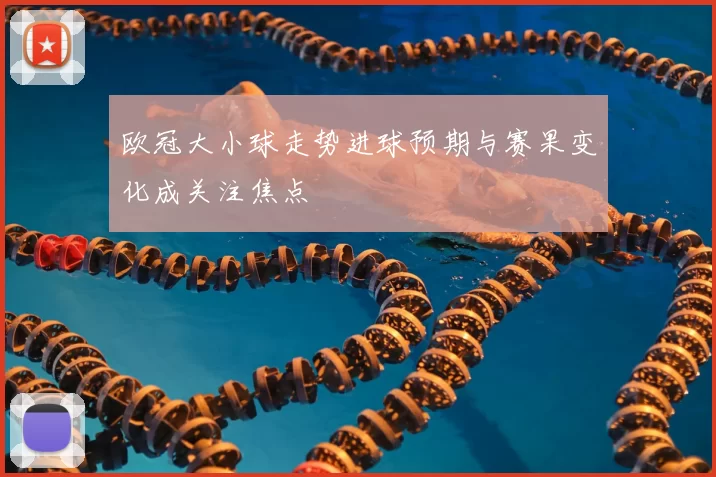 欧冠大小球走势进球预期与赛果变化成关注焦点